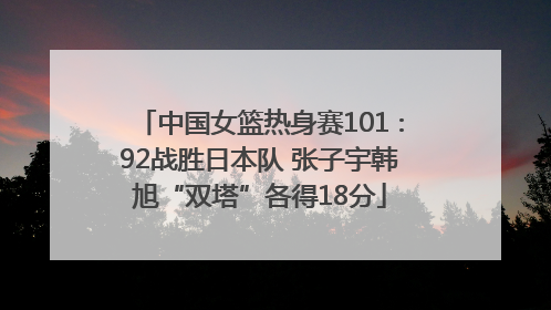 中国女篮热身赛101∶92战胜日本队 张子宇韩旭“双塔”各得18分
